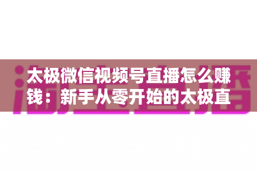 太极微信视频号直播怎么赚钱：新手从零开始的太极直播变现全攻略