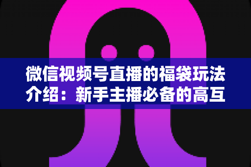 微信视频号直播的福袋玩法介绍：新手主播必备的高互动涨粉实战指南