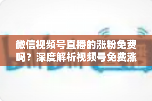 微信视频号直播的涨粉免费吗？深度解析视频号免费涨粉方法与付费推广全攻略