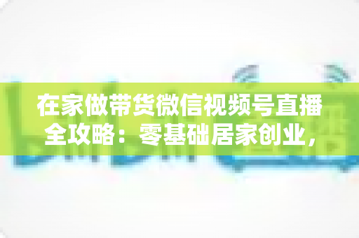 在家做带货微信视频号直播全攻略:零基础居家创业,一部手机开启副业变现之路 在家做带货微信视频号直播全攻略:零基础居家创业,一部手机开启副业变现之路