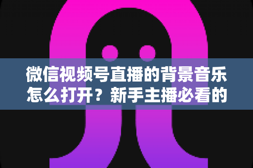 微信视频号直播的背景音乐怎么打开？新手主播必看的完整教程与气氛营造秘籍