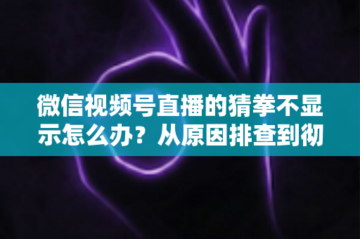 微信视频号直播的猜拳不显示怎么办?从原因排查到彻底解决的一站式实用指南 微信视频号直播的猜拳不显示怎么办?从原因排查到彻底解决的一站式实用指南