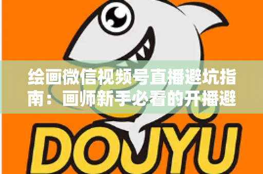 绘画微信视频号直播避坑指南：画师新手必看的开播避雷与运营全攻略