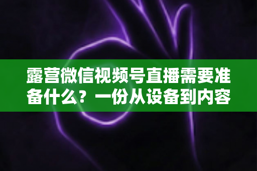 露营微信视频号直播需要准备什么?一份从设备到内容的超全开播清单 露营微信视频号直播需要准备什么?一份从设备到内容的超全开播清单