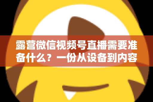 露营微信视频号直播需要准备什么？一份从设备到内容的超全开播清单
