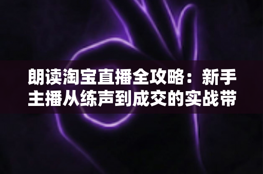 朗读淘宝直播全攻略：新手主播从练声到成交的实战带货指南