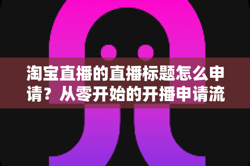 淘宝直播的直播标题怎么申请？从零开始的开播申请流程与爆款标题撰写全攻略