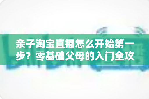 亲子淘宝直播怎么开始第一步?零基础父母的入门全攻略与实操指南 亲子淘宝直播怎么开始第一步?零基础父母的入门全攻略与实操指南