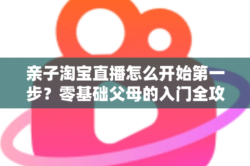 亲子淘宝直播怎么开始第一步?零基础父母的入门全攻略与实操指南 亲子淘宝直播怎么开始第一步?零基础父母的入门全攻略与实操指南