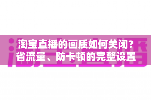 淘宝直播的画质如何关闭？省流量、防卡顿的完整设置指南