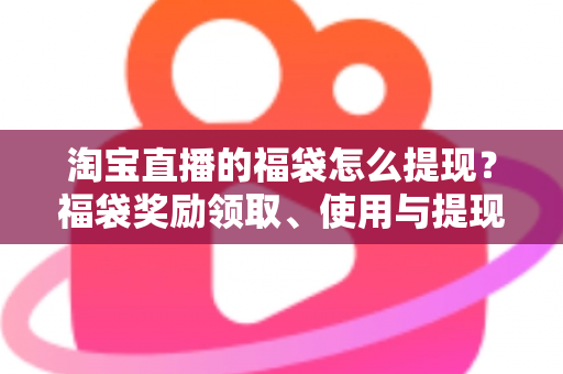 淘宝直播的福袋怎么提现？福袋奖励领取、使用与提现规则一文全解析