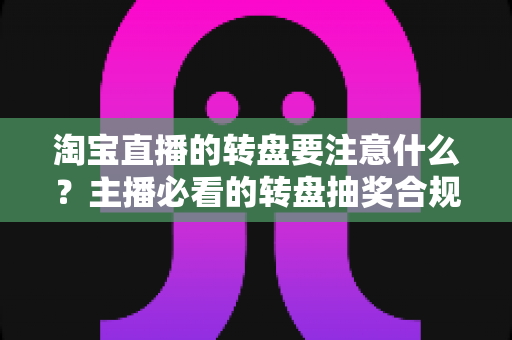 淘宝直播的转盘要注意什么？主播必看的转盘抽奖合规运营与避坑全攻略