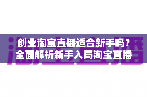 创业淘宝直播适合新手吗？全面解析新手入局淘宝直播的机遇与挑战