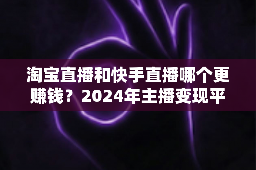 淘宝直播和快手直播哪个更赚钱?2024年主播变现平台深度对比全解析 淘宝直播和快手直播哪个更赚钱?2024年主播变现平台深度对比全解析