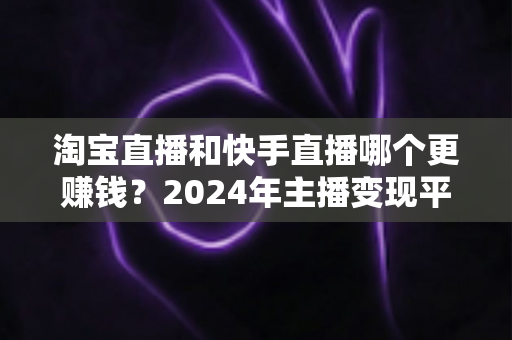 淘宝直播和快手直播哪个更赚钱？2024年主播变现平台深度对比全解析