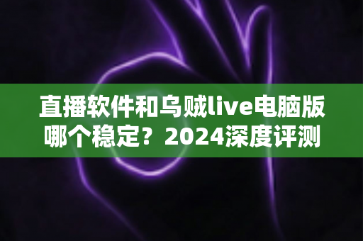 直播软件和乌贼live电脑版哪个稳定？2024深度评测与选择指南