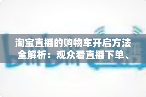 淘宝直播的购物车开启方法全解析：观众看直播下单、主播挂车带货一步到位