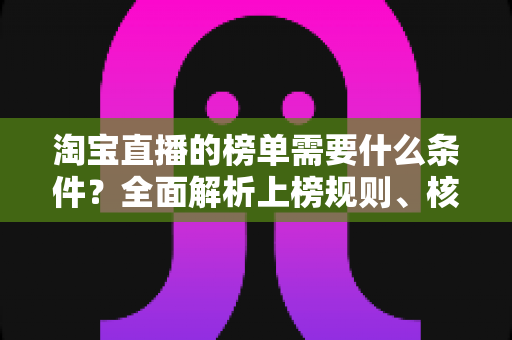 淘宝直播的榜单需要什么条件？全面解析上榜规则、核心数据与实操提升指南