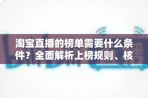 淘宝直播的榜单需要什么条件？全面解析上榜规则、核心数据与实操提升指南