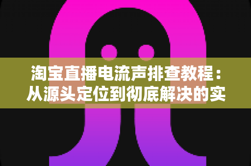 淘宝直播电流声排查教程：从源头定位到彻底解决的实战指南