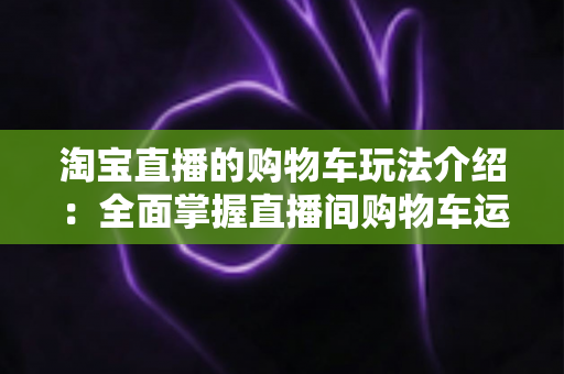 淘宝直播的购物车玩法介绍：全面掌握直播间购物车运营技巧，轻松提升带货转化率