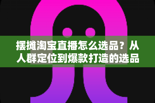 摆摊淘宝直播怎么选品？从人群定位到爆款打造的选品全攻略，新手也能快速上手