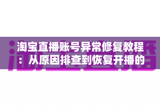 淘宝直播账号异常修复教程：从原因排查到恢复开播的全流程实操指南