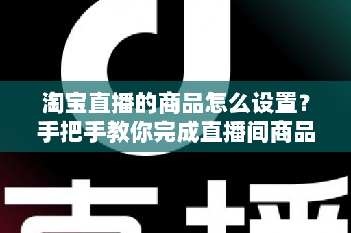 淘宝直播的商品怎么设置？手把手教你完成直播间商品配置，提升带货转化率