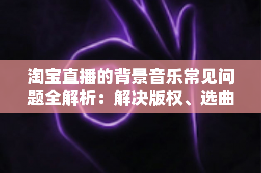 淘宝直播的背景音乐常见问题全解析：解决版权、选曲与播放难题的实用指南