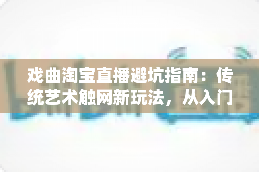 戏曲淘宝直播避坑指南：传统艺术触网新玩法，从入门到精通的实操手册