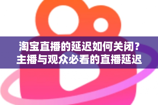 淘宝直播的延迟如何关闭?主播与观众必看的直播延迟优化全攻略 淘宝直播的延迟如何关闭?主播与观众必看的直播延迟优化全攻略