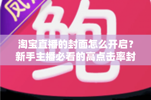 淘宝直播的封面怎么开启？新手主播必看的高点击率封面设置全攻略