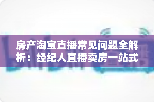 房产淘宝直播常见问题全解析：经纪人直播卖房一站式避坑指南