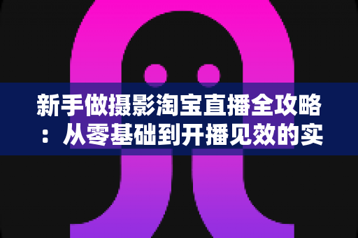 新手做摄影淘宝直播全攻略：从零基础到开播见效的实战指南