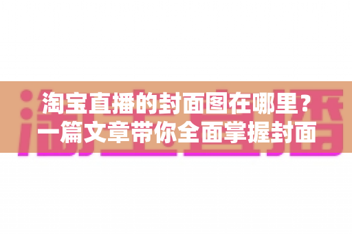 淘宝直播的封面图在哪里？一篇文章带你全面掌握封面图的查找、设置与优化技巧