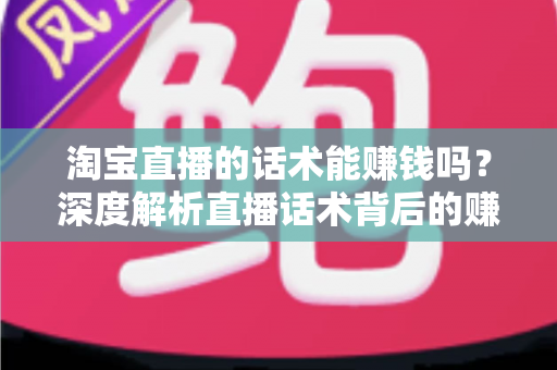 淘宝直播的话术能赚钱吗？深度解析直播话术背后的赚钱逻辑与实战技巧