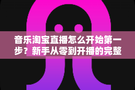 音乐淘宝直播怎么开始第一步？新手从零到开播的完整入门指南