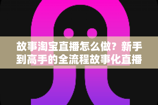 故事淘宝直播怎么做？新手到高手的全流程故事化直播运营实战指南