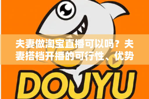 夫妻做淘宝直播可以吗？夫妻搭档开播的可行性、优势与实操指南全面解析