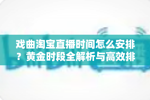 戏曲淘宝直播时间怎么安排？黄金时段全解析与高效排播策略指南