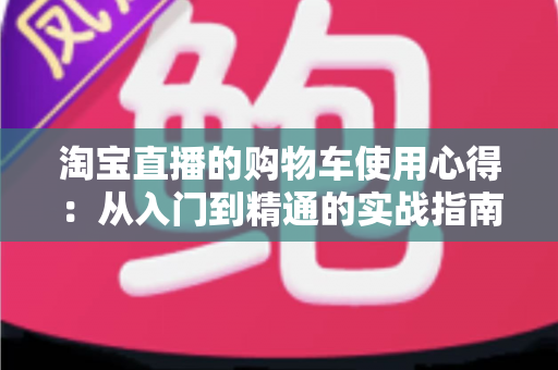淘宝直播的购物车使用心得：从入门到精通的实战指南，让你边看边买更省心