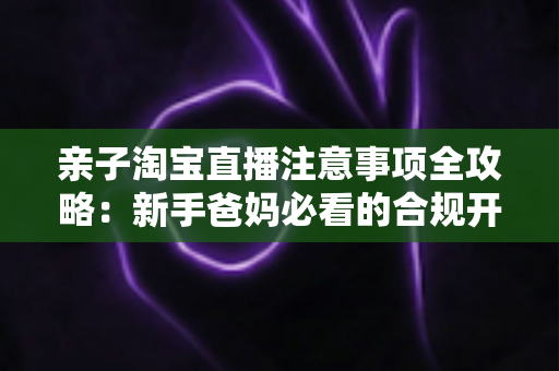 亲子淘宝直播注意事项全攻略:新手爸妈必看的合规开播、儿童保护与带货避坑指南 亲子淘宝直播注意事项全攻略:新手爸妈必看的合规开播、儿童保护与带货避坑指南