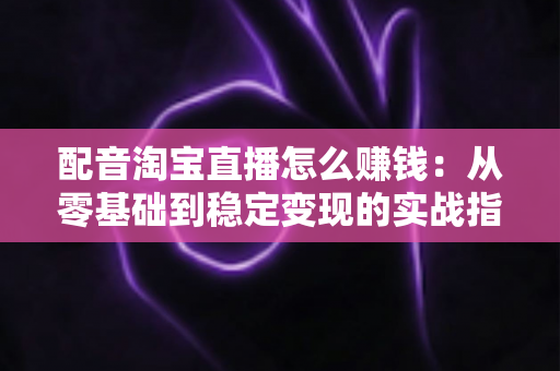配音淘宝直播怎么赚钱：从零基础到稳定变现的实战指南