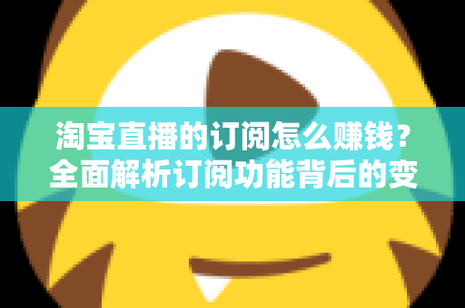 淘宝直播的订阅怎么赚钱？全面解析订阅功能背后的变现逻辑与实战策略
