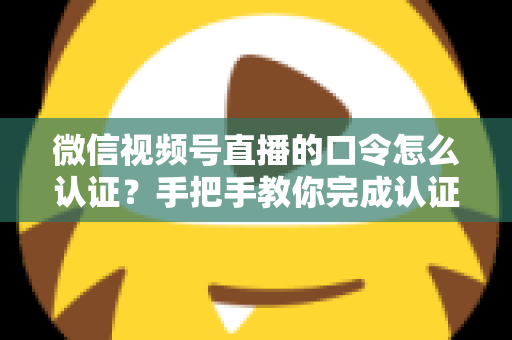 微信视频号直播的口令怎么认证？手把手教你完成认证与口令设置全流程