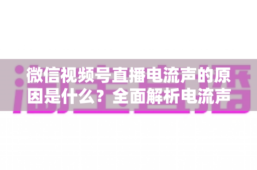 微信视频号直播电流声的原因是什么？全面解析电流声成因与实用解决方案指南