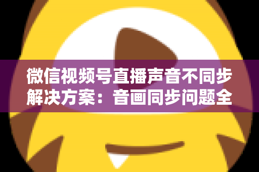 微信视频号直播声音不同步解决方案：音画同步问题全解析与实用修复指南