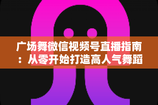 广场舞微信视频号直播指南：从零开始打造高人气舞蹈直播间的实用攻略