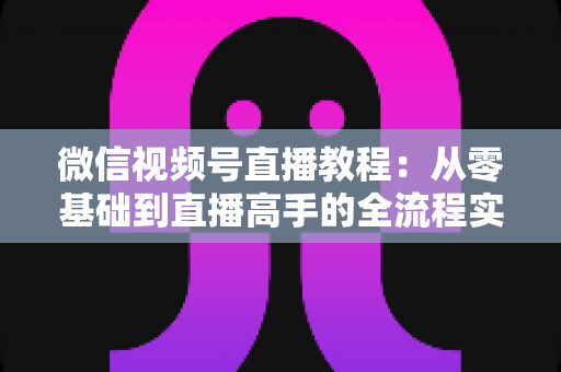 微信视频号直播教程：从零基础到直播高手的全流程实战指南