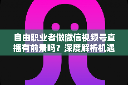 自由职业者做微信视频号直播有前景吗？深度解析机遇、变现路径与实操建议